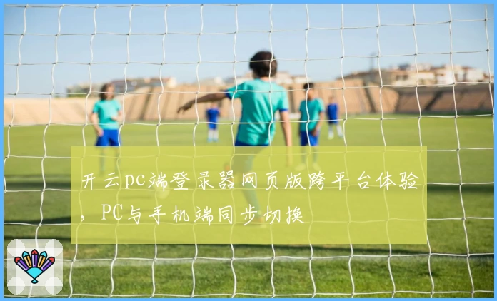开云pc端登录器网页版跨平台体验，PC与手机端同步切换