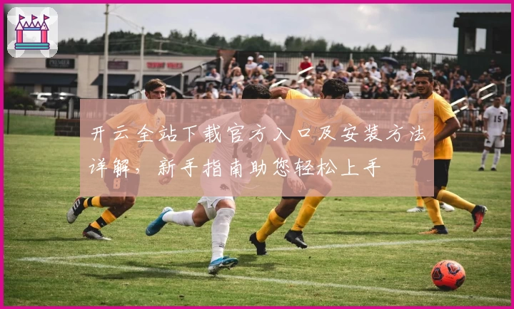 开云全站下载官方入口及安装方法详解，新手指南助您轻松上手