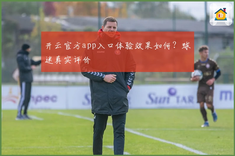 开云官方app入口体验效果如何？球迷真实评价