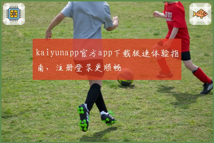 kaiyunapp官方app下载极速体验指南，注册登录更顺畅