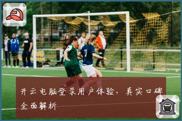 开云电脑登录用户体验，真实口碑全面解析