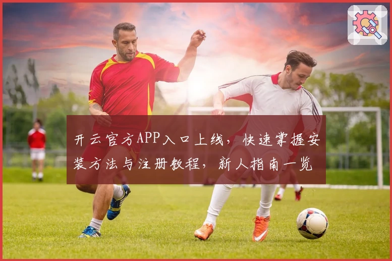 开云官方APP入口上线，快速掌握安装方法与注册教程，新人指南一览无余